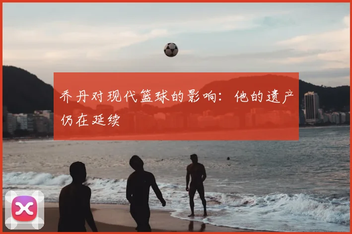 乔丹对现代篮球的影响:他的遗产仍在延续