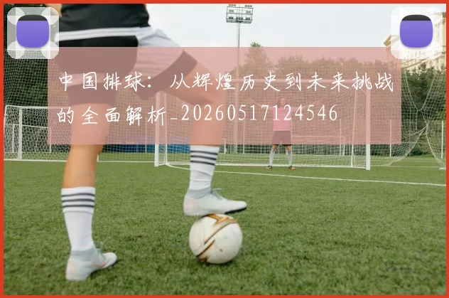 中国排球:从辉煌历史到未来挑战的全面解析_20260517124546